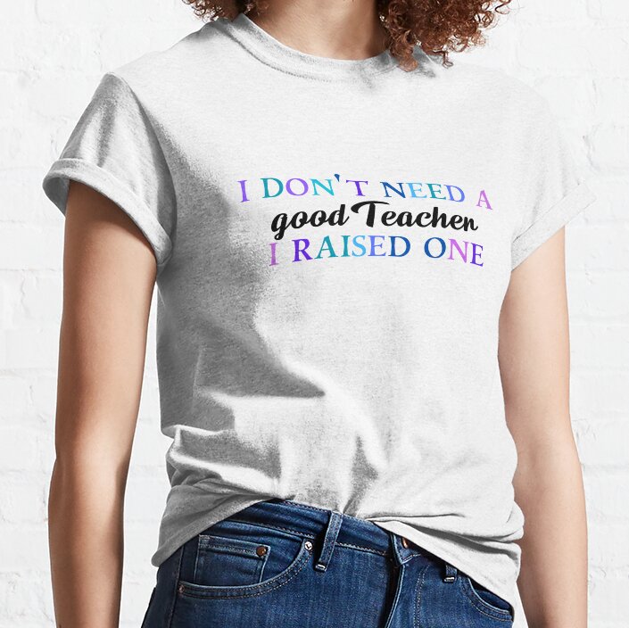 I Don't Need A Good Teacher I Raised One Classic T-Shirt